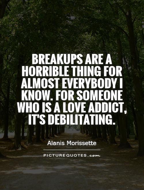 Breakups are a horrible thing for almost everybody I know. For someone who is a love addict, it's debilitating Picture Quote #1