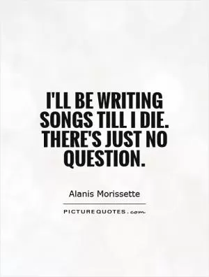 I'll be writing songs till I die. There's just no question Picture Quote #1