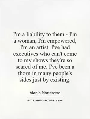 I'm a liability to them - I'm a woman, I'm empowered, I'm an artist. I've had executives who can't come to my shows they're so scared of me. I've been a thorn in many people's sides just by existing Picture Quote #1