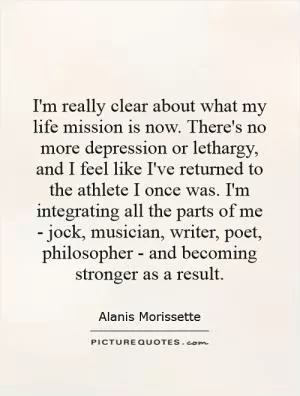 I'm really clear about what my life mission is now. There's no more depression or lethargy, and I feel like I've returned to the athlete I once was. I'm integrating all the parts of me - jock, musician, writer, poet, philosopher - and becoming stronger as a result Picture Quote #1