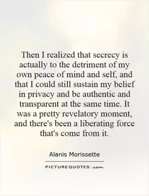Then I realized that secrecy is actually to the detriment of my own peace of mind and self, and that I could still sustain my belief in privacy and be authentic and transparent at the same time. It was a pretty revelatory moment, and there's been a liberating force that's come from it Picture Quote #1