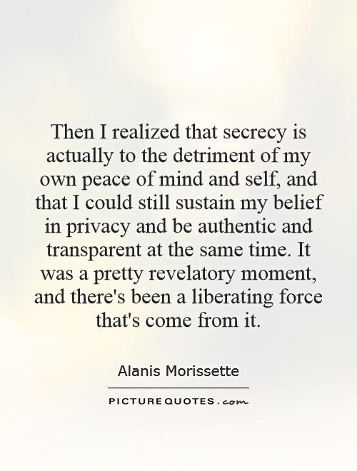 Then I realized that secrecy is actually to the detriment of my own peace of mind and self, and that I could still sustain my belief in privacy and be authentic and transparent at the same time. It was a pretty revelatory moment, and there's been a liberating force that's come from it Picture Quote #1