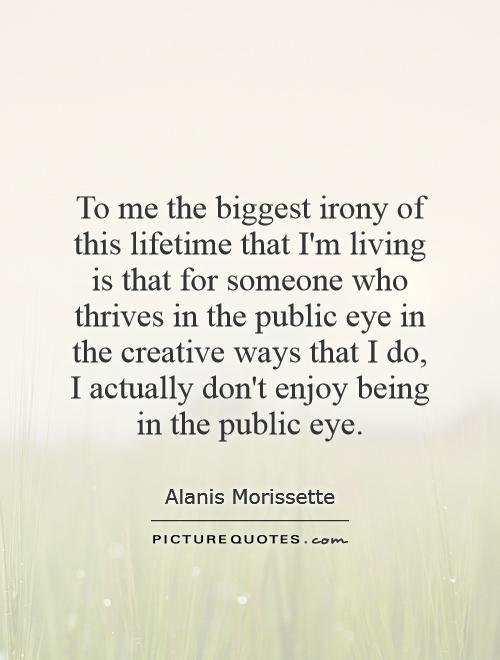 To me the biggest irony of this lifetime that I'm living is that for someone who thrives in the public eye in the creative ways that I do, I actually don't enjoy being in the public eye Picture Quote #1