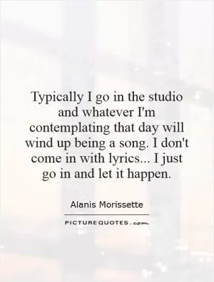 Typically I go in the studio and whatever I'm contemplating that day will wind up being a song. I don't come in with lyrics... I just go in and let it happen Picture Quote #1