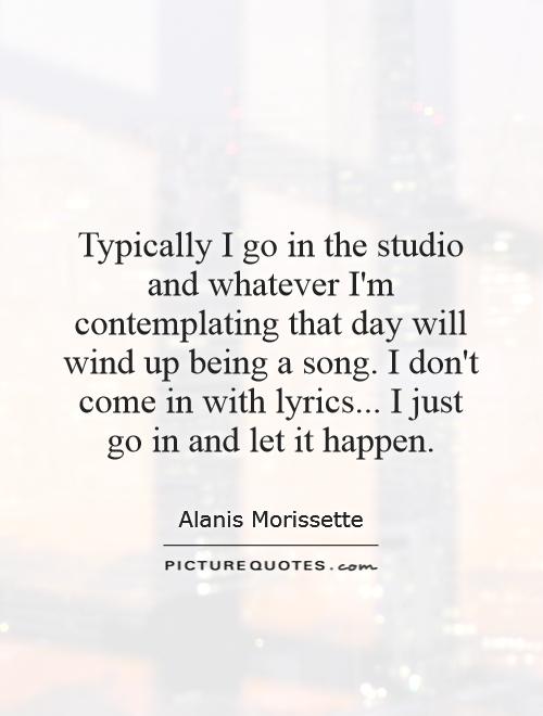 Typically I go in the studio and whatever I'm contemplating that day will wind up being a song. I don't come in with lyrics... I just go in and let it happen Picture Quote #1