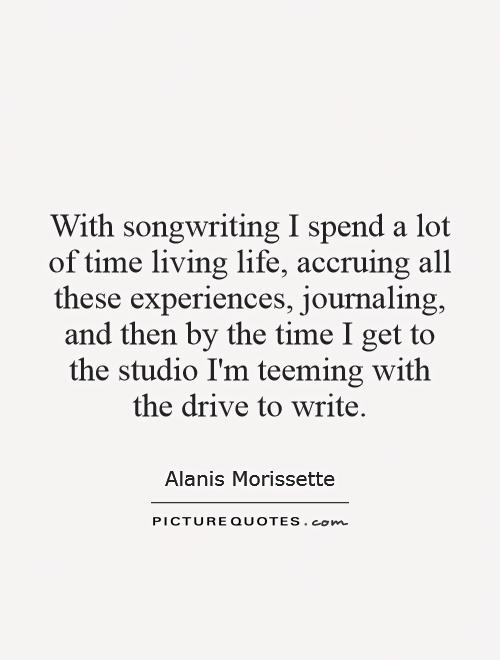 With songwriting I spend a lot of time living life, accruing all these experiences, journaling, and then by the time I get to the studio I'm teeming with the drive to write Picture Quote #1