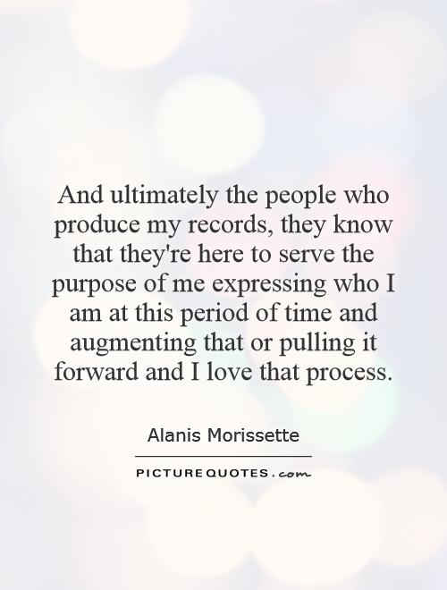 And ultimately the people who produce my records, they know that they're here to serve the purpose of me expressing who I am at this period of time and augmenting that or pulling it forward and I love that process Picture Quote #1