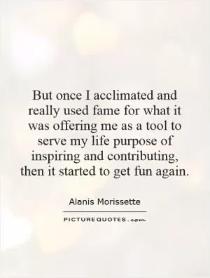 But once I acclimated and really used fame for what it was offering me as a tool to serve my life purpose of inspiring and contributing, then it started to get fun again Picture Quote #1