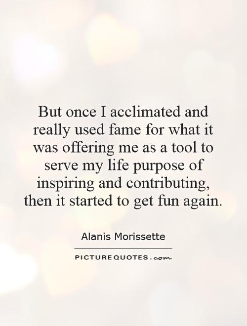 But once I acclimated and really used fame for what it was offering me as a tool to serve my life purpose of inspiring and contributing, then it started to get fun again Picture Quote #1