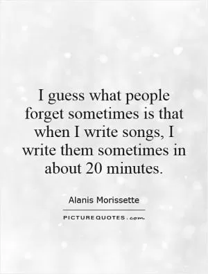 I guess what people forget sometimes is that when I write songs, I write them sometimes in about 20 minutes Picture Quote #1