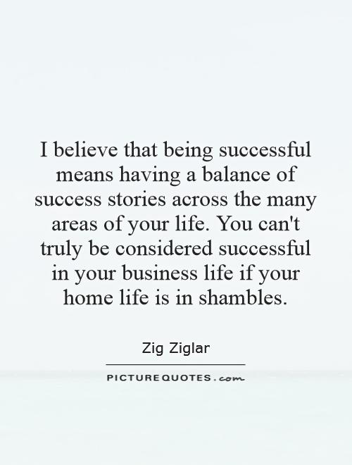 I believe that being successful means having a balance of success stories across the many areas of your life. You can't truly be considered successful in your business life if your home life is in shambles Picture Quote #1