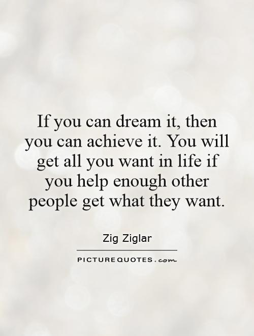 If you can dream it, then you can achieve it. You will get all you want in life if you help enough other people get what they want Picture Quote #1