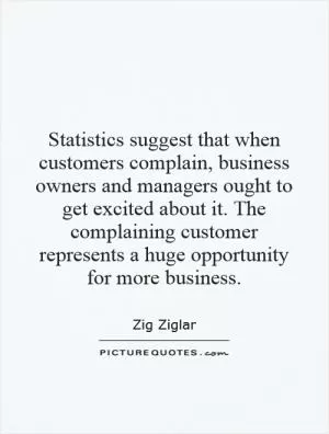 Statistics suggest that when customers complain, business owners and managers ought to get excited about it. The complaining customer represents a huge opportunity for more business Picture Quote #1