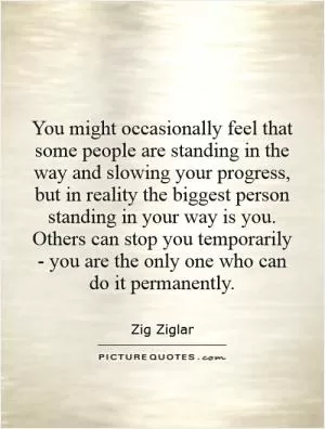 You might occasionally feel that some people are standing in the way and slowing your progress, but in reality the biggest person standing in your way is you. Others can stop you temporarily - you are the only one who can do it permanently Picture Quote #1