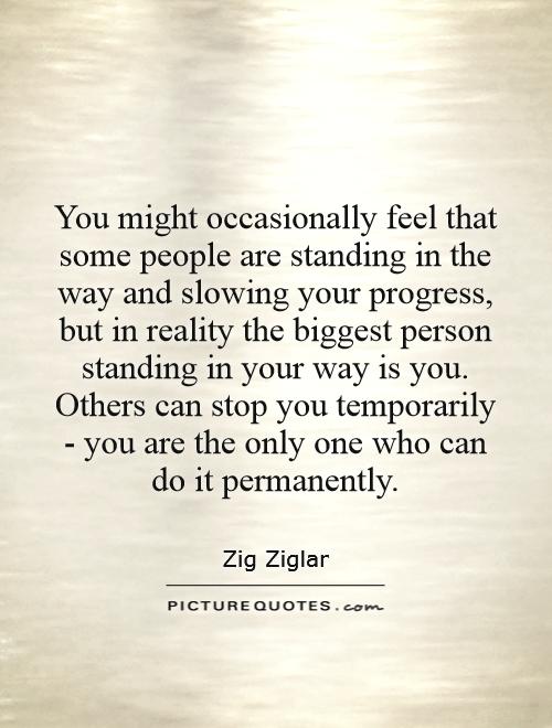 You might occasionally feel that some people are standing in the way and slowing your progress, but in reality the biggest person standing in your way is you. Others can stop you temporarily - you are the only one who can do it permanently Picture Quote #1