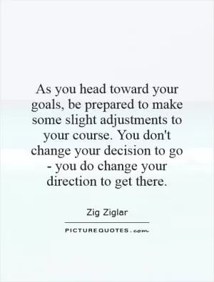 As you head toward your goals, be prepared to make some slight adjustments to your course. You don't change your decision to go - you do change your direction to get there Picture Quote #1
