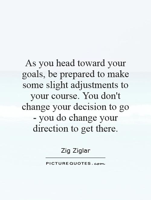 As you head toward your goals, be prepared to make some slight adjustments to your course. You don't change your decision to go - you do change your direction to get there Picture Quote #1