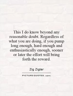 This I do know beyond any reasonable doubt. Regardless of what you are doing, if you pump long enough, hard enough and enthusiastically enough, sooner or later the effort will bring forth the reward Picture Quote #1