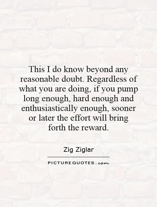 This I do know beyond any reasonable doubt. Regardless of what you are doing, if you pump long enough, hard enough and enthusiastically enough, sooner or later the effort will bring forth the reward Picture Quote #1