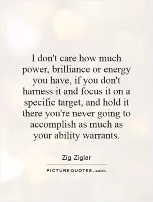 I don't care how much power, brilliance or energy you have, if you don't harness it and focus it on a specific target, and hold it there you're never going to accomplish as much as your ability warrants Picture Quote #1