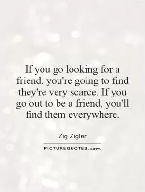 If you go looking for a friend, you're going to find they're very scarce. If you go out to be a friend, you'll find them everywhere Picture Quote #1