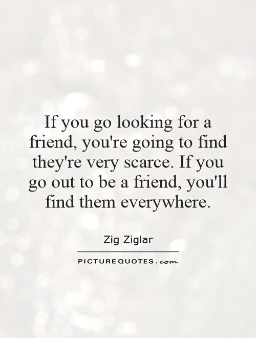 If you go looking for a friend, you're going to find they're very scarce. If you go out to be a friend, you'll find them everywhere Picture Quote #1