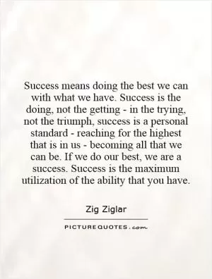 Success means doing the best we can with what we have. Success is the doing, not the getting - in the trying, not the triumph, success is a personal standard - reaching for the highest that is in us - becoming all that we can be. If we do our best, we are a success. Success is the maximum utilization of the ability that you have Picture Quote #1