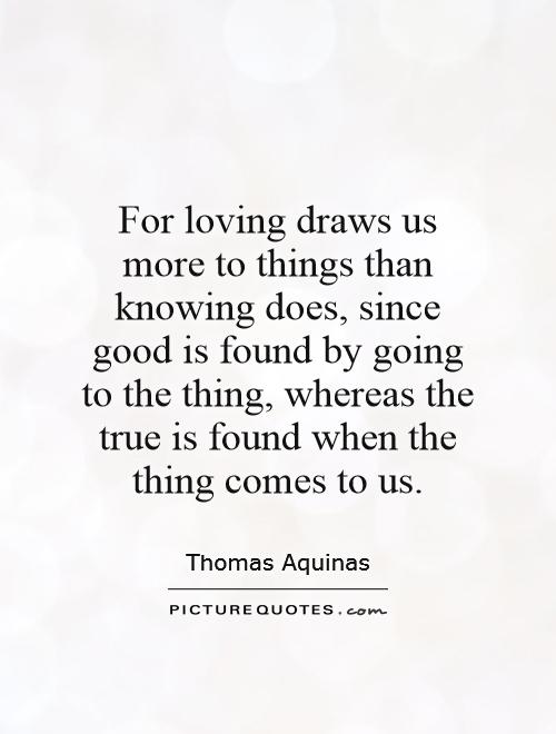 For loving draws us more to things than knowing does, since good is found by going to the thing, whereas the true is found when the thing comes to us Picture Quote #1