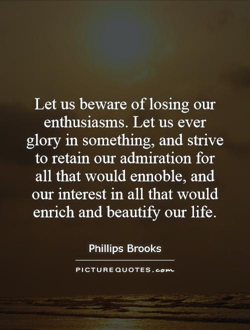 Let us beware of losing our enthusiasms. Let us ever glory in something, and strive to retain our admiration for all that would ennoble, and our interest in all that would enrich and beautify our life Picture Quote #1
