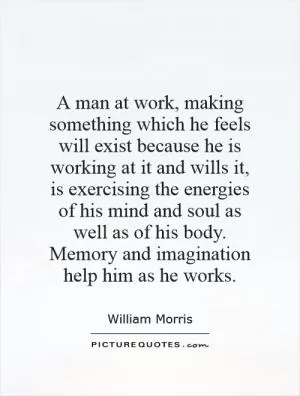 A man at work, making something which he feels will exist because he is working at it and wills it, is exercising the energies of his mind and soul as well as of his body. Memory and imagination help him as he works Picture Quote #1
