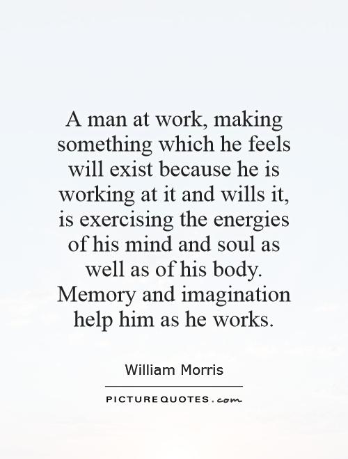 A man at work, making something which he feels will exist because he is working at it and wills it, is exercising the energies of his mind and soul as well as of his body. Memory and imagination help him as he works Picture Quote #1