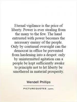 Eternal vigilance is the price of liberty. Power is ever stealing from the many to the few. The hand entrusted with power becomes the necessary enemy of the people. Only by continual oversight can the democrat in office be prevented from hardening into a despot: only by unintermitted agitation can a people be kept sufficiently awake to principle not to let liberty be smothered in material prosperity Picture Quote #1