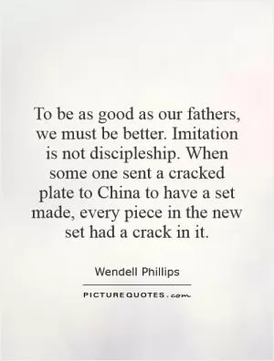 To be as good as our fathers, we must be better. Imitation is not discipleship. When some one sent a cracked plate to China to have a set made, every piece in the new set had a crack in it Picture Quote #1