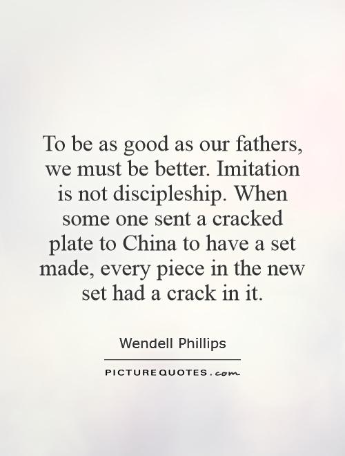To be as good as our fathers, we must be better. Imitation is not discipleship. When some one sent a cracked plate to China to have a set made, every piece in the new set had a crack in it Picture Quote #1