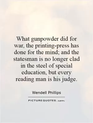 What gunpowder did for war, the printing-press has done for the mind; and the statesman is no longer clad in the steel of special education, but every reading man is his judge Picture Quote #1