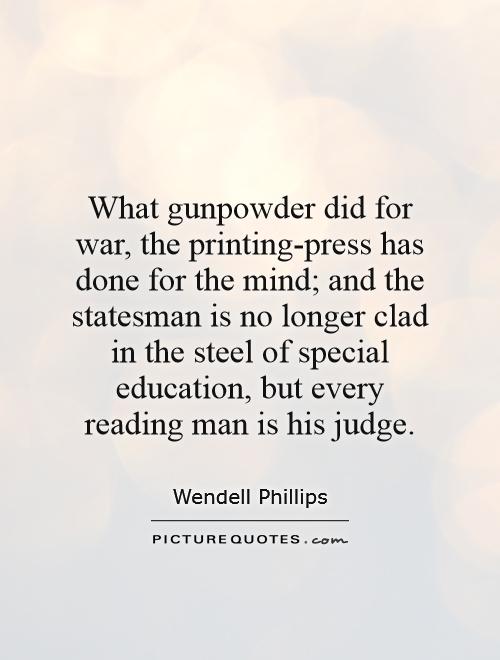 What gunpowder did for war, the printing-press has done for the mind; and the statesman is no longer clad in the steel of special education, but every reading man is his judge Picture Quote #1