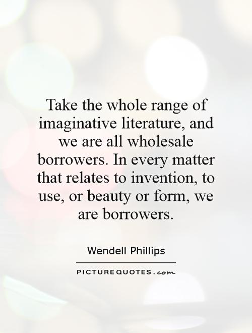 Take the whole range of imaginative literature, and we are all wholesale borrowers. In every matter that relates to invention, to use, or beauty or form, we are borrowers Picture Quote #1