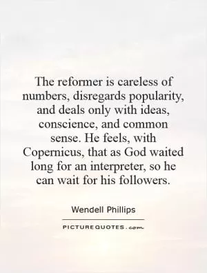 The reformer is careless of numbers, disregards popularity, and deals only with ideas, conscience, and common sense. He feels, with Copernicus, that as God waited long for an interpreter, so he can wait for his followers Picture Quote #1