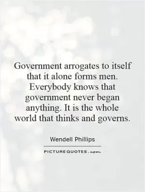 Government arrogates to itself that it alone forms men. Everybody knows that government never began anything. It is the whole world that thinks and governs Picture Quote #1