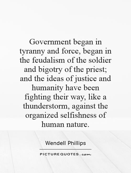 Government began in tyranny and force, began in the feudalism of the soldier and bigotry of the priest; and the ideas of justice and humanity have been fighting their way, like a thunderstorm, against the organized selfishness of human nature Picture Quote #1