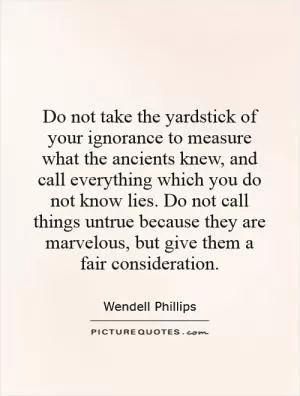 Do not take the yardstick of your ignorance to measure what the ancients knew, and call everything which you do not know lies. Do not call things untrue because they are marvelous, but give them a fair consideration Picture Quote #1