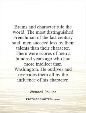 Brains and character rule the world. The most distinguished Frenchman of the last century said: men succeed less by their talents than their character. There were scores of men a hundred years ago who had more intellect than Washington. He outlives and overrides them all by the influence of his character Picture Quote #1
