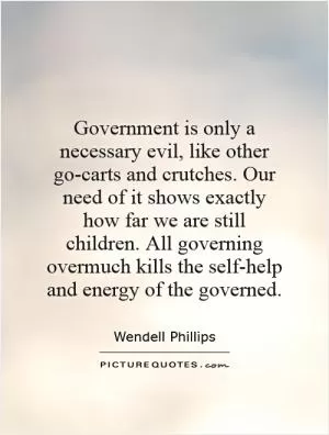 Government is only a necessary evil, like other go-carts and crutches. Our need of it shows exactly how far we are still children. All governing overmuch kills the self-help and energy of the governed Picture Quote #1