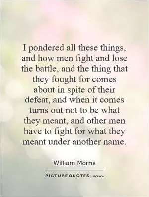 I pondered all these things, and how men fight and lose the battle, and the thing that they fought for comes about in spite of their defeat, and when it comes turns out not to be what they meant, and other men have to fight for what they meant under another name Picture Quote #1