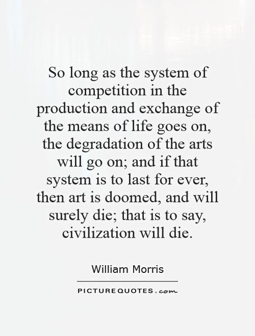So long as the system of competition in the production and exchange of the means of life goes on, the degradation of the arts will go on; and if that system is to last for ever, then art is doomed, and will surely die; that is to say, civilization will die Picture Quote #1