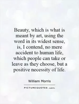 Beauty, which is what is meant by art, using the word in its widest sense, is, I contend, no mere accident to human life, which people can take or leave as they choose, but a positive necessity of life Picture Quote #1