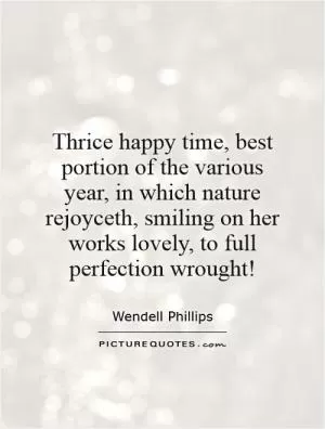 Thrice happy time, best portion of the various year, in which nature rejoyceth, smiling on her works lovely, to full perfection wrought! Picture Quote #1
