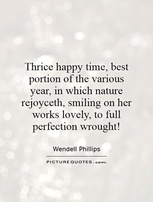 Thrice happy time, best portion of the various year, in which nature rejoyceth, smiling on her works lovely, to full perfection wrought! Picture Quote #1