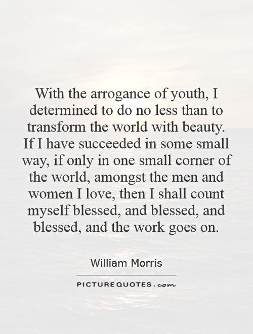 With the arrogance of youth, I determined to do no less than to transform the world with beauty. If I have succeeded in some small way, if only in one small corner of the world, amongst the men and women I love, then I shall count myself blessed, and blessed, and blessed, and the work goes on Picture Quote #1