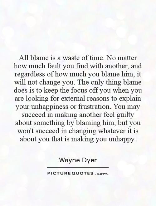 All blame is a waste of time. No matter how much fault you find with another, and regardless of how much you blame him, it will not change you. The only thing blame does is to keep the focus off you when you are looking for external reasons to explain your unhappiness or frustration. You may succeed in making another feel guilty about something by blaming him, but you won't succeed in changing whatever it is about you that is making you unhappy Picture Quote #1